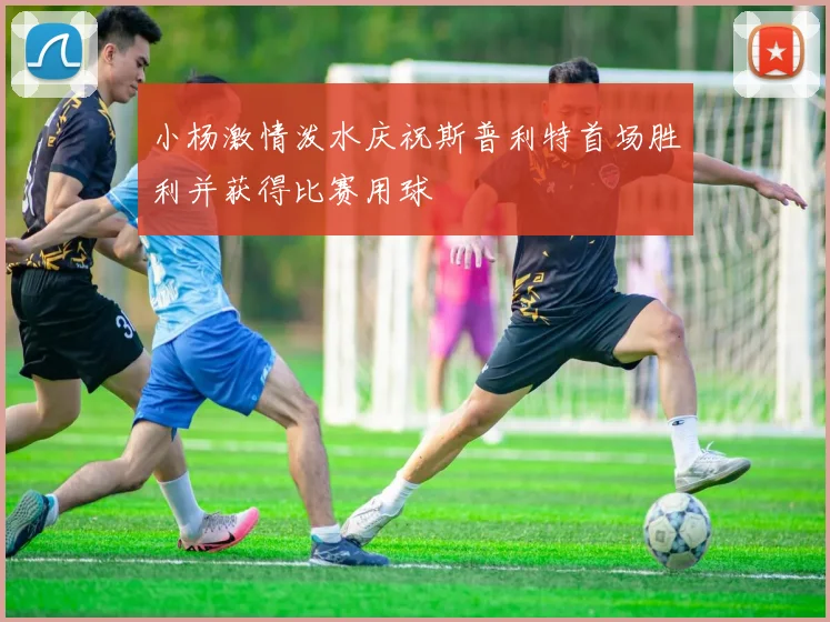 小杨激情泼水庆祝斯普利特首场胜利并获得比赛用球