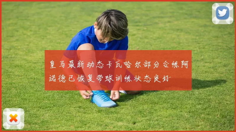 皇马最新动态卡瓦哈尔部分合练阿诺德已恢复带球训练状态良好