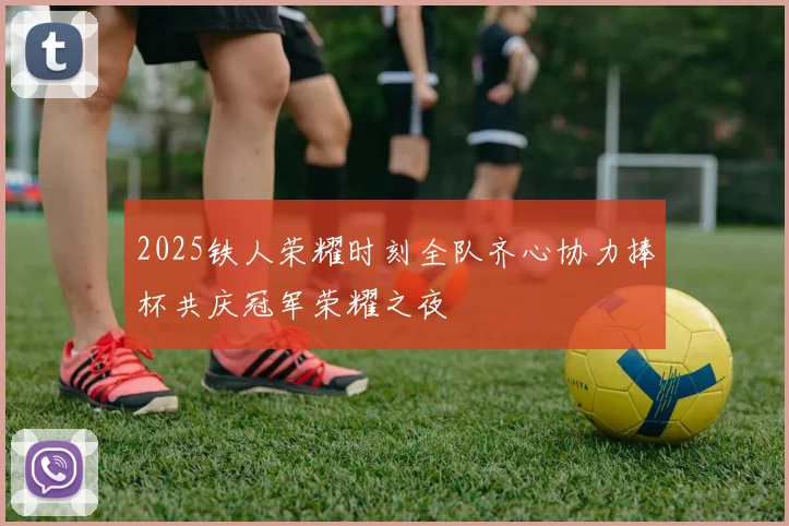 2025铁人荣耀时刻全队齐心协力捧杯共庆冠军荣耀之夜