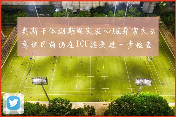 奥斯卡体测期间突发心脏异常失去意识目前仍在ICU接受进一步检查