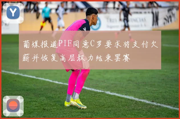 葡媒报道PIF同意C罗要求将支付欠薪并恢复高层权力结束罢赛