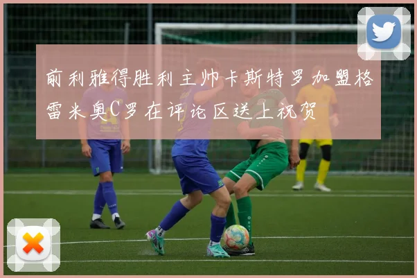 前利雅得胜利主帅卡斯特罗加盟格雷米奥C罗在评论区送上祝贺