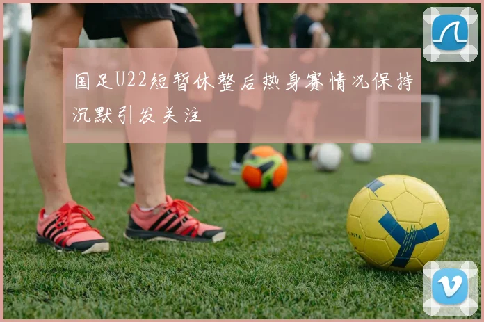 国足U22短暂休整后热身赛情况保持沉默引发关注