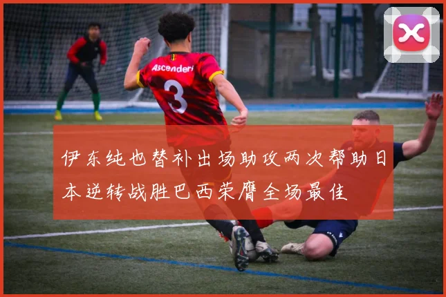 伊东纯也替补出场助攻两次帮助日本逆转战胜巴西荣膺全场最佳
