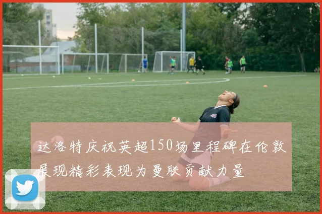 达洛特庆祝英超150场里程碑在伦敦展现精彩表现为曼联贡献力量