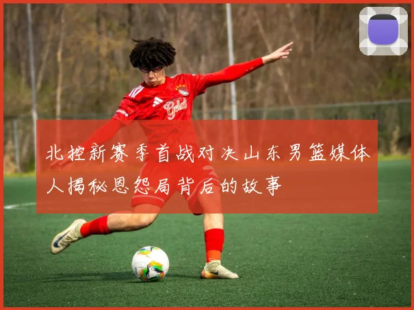 北控新赛季首战对决山东男篮媒体人揭秘恩怨局背后的故事