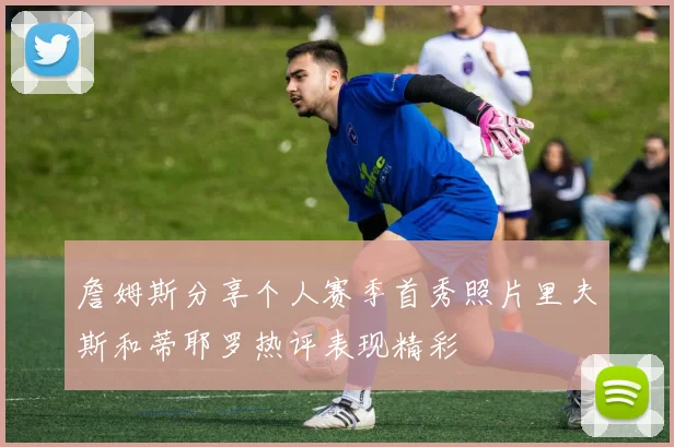 詹姆斯分享个人赛季首秀照片里夫斯和蒂耶罗热评表现精彩