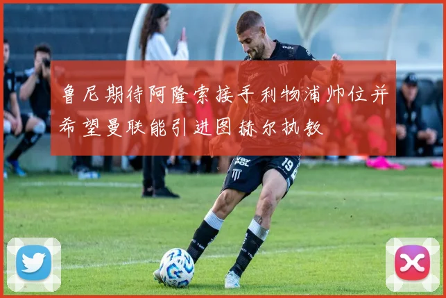 鲁尼期待阿隆索接手利物浦帅位并希望曼联能引进图赫尔执教