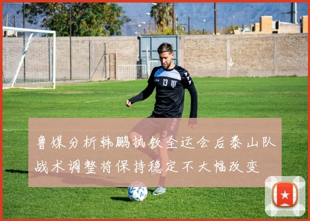 鲁媒分析韩鹏执教全运会后泰山队战术调整将保持稳定不大幅改变