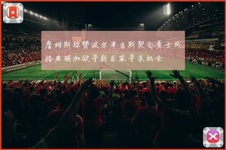 詹姆斯称赞波尔津吉斯契合勇士风格库明加欲寻新东家寻求机会