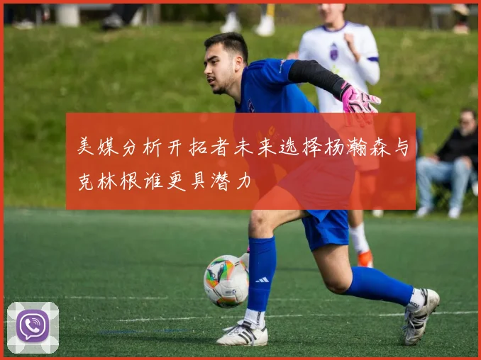 美媒分析开拓者未来选择杨瀚森与克林根谁更具潜力