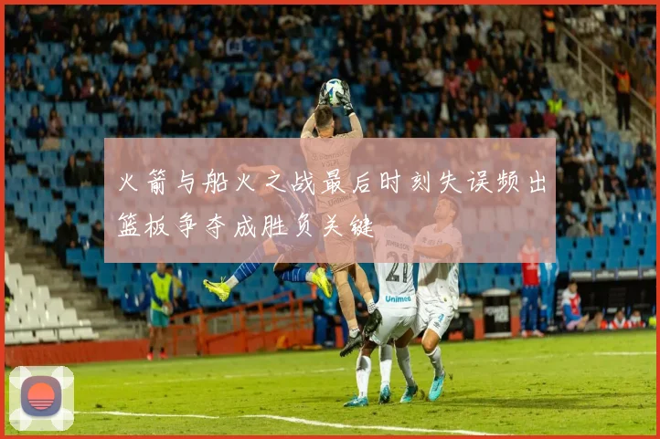 火箭与船火之战最后时刻失误频出篮板争夺成胜负关键