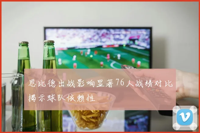 恩比德出战影响显著76人战绩对比揭示球队依赖性