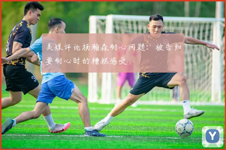 美媒评论杨瀚森耐心问题：被告知要耐心时的糟糕感受