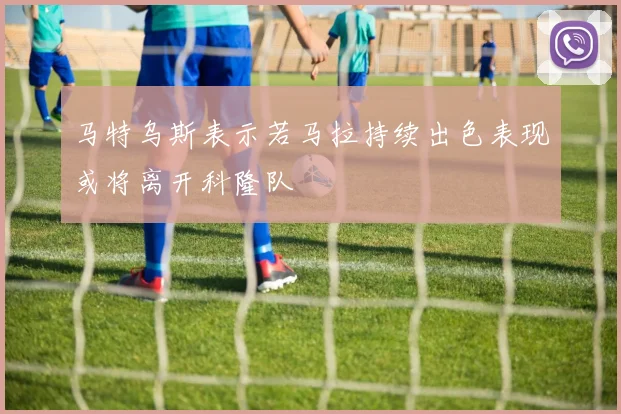马特乌斯表示若马拉持续出色表现或将离开科隆队