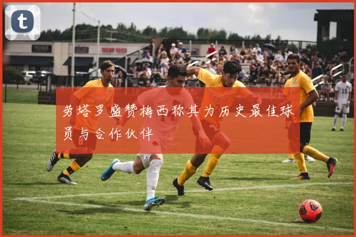 劳塔罗盛赞梅西称其为历史最佳球员与合作伙伴